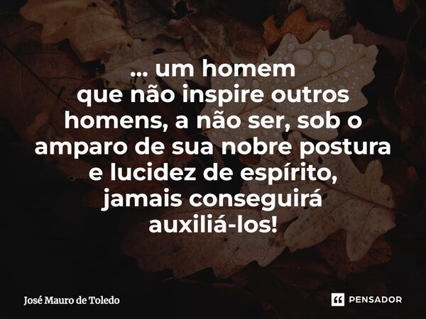 ⁠... um homem que não inspire outros homens, a não ser, sob o amparo de sua nobre postura e lucidez de espírito, jamais conseguirá auxiliá-los!... Frase de José Mauro de Toledo.