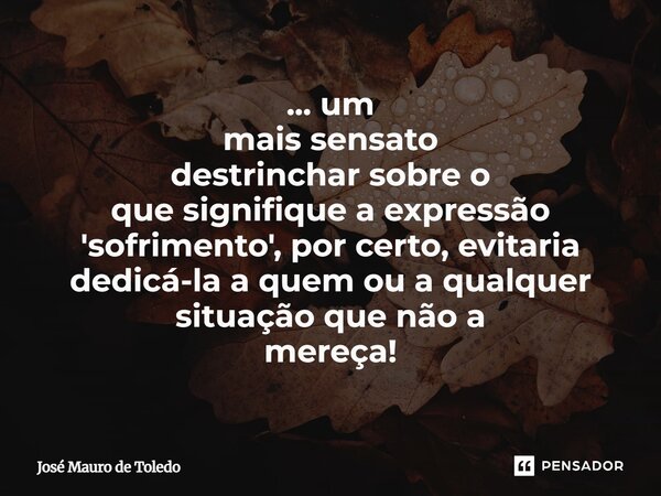 ⁠... um mais sensato destrinchar sobre o que signifique a expressão 'sofrimento', por certo, evitaria dedicá-la a quemoua qualquer situaçãoque não a mereça!... Frase de José Mauro de Toledo.