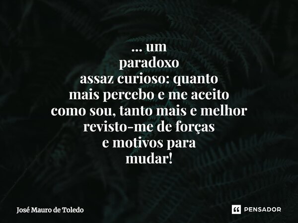⁠... um paradoxo assaz curioso: quanto mais percebo e me aceito como sou, tanto mais e melhor revisto-me de forças e motivos para mudar!... Frase de José Mauro de Toledo.