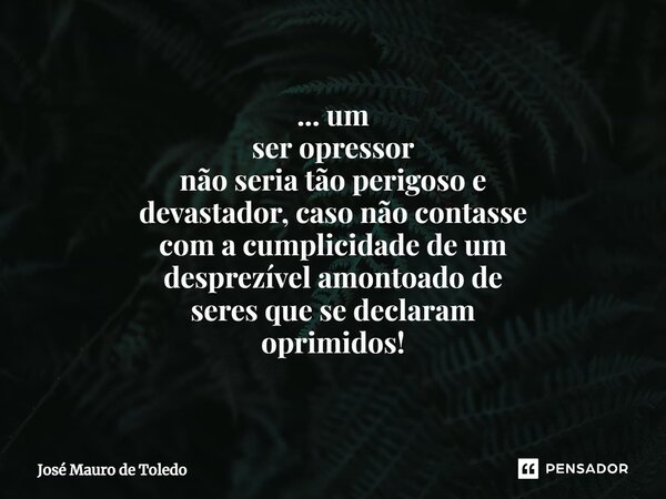 ⁠... um ser opressor não seria tãoperigoso e devastador, caso nãocontasse com acumplicidadede um desprezível amontoadode seresque se declaram oprimidos!... Frase de José Mauro de Toledo.