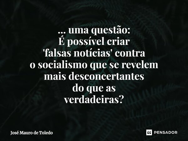 ⁠... uma questão: É possível criar 'falsas notícias' contra osocialismo que se revelem maisdesconcertantes do que as verdadeiras?... Frase de José Mauro de Toledo.