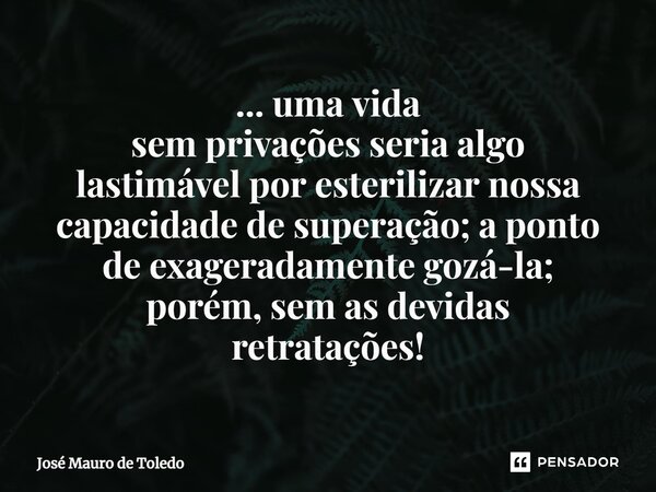 ⁠... uma vida sem privações seria algo lastimável por esterilizar nossa capacidade de superação; a ponto de exageradamente gozá-la; porém, sem as devidas retrat... Frase de José Mauro de Toledo.