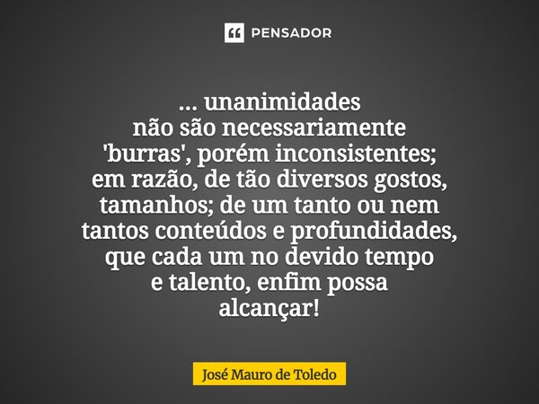 ... unanimidades não são necessariamente 'burras', porém inconsistentes; em razão, de tão diversos gostos, tamanhos; de um tanto ou nem tantos conteúdos e prof... Frase de José Mauro de Toledo.