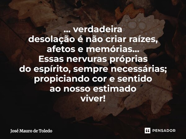 ⁠... verdadeira desolação é não criar raízes, afetos e memórias... Essas nervuras próprias do espírito, sempre necessárias; propiciandocor e sentido ao nosso es... Frase de José Mauro de Toledo.