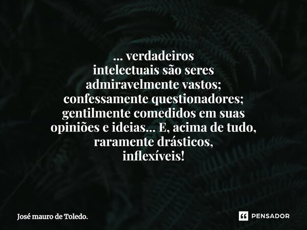 ⁠... verdadeiros intelectuais são seres admiravelmente vastos; confessamente questionadores; gentilmente comedidos em suas opiniões e ideias... E, acima de tudo... Frase de José mauro de Toledo..