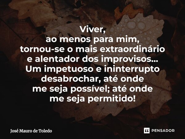 ⁠Viver, ao menos para mim, tornou-se o mais extraordinário e alentador dos improvisos... Um impetuoso e ininterrupto desabrochar, até onde me seja possível; até... Frase de José Mauro de Toledo.