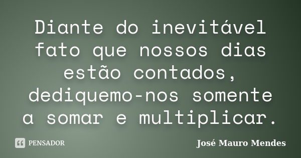 Diante do inevitável fato que nossos dias estão contados, dediquemo-nos somente a somar e multiplicar.... Frase de José Mauro Mendes.