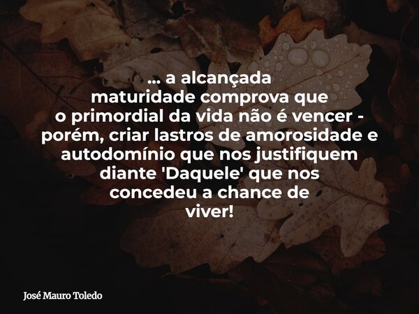 ... a alcançada maturidade comprova que o primordial da vida não é vencer - porém,criar lastros de amorosidade e autodomínio que nosjustifiquem diante 'Daquele'... Frase de José Mauro Toledo.