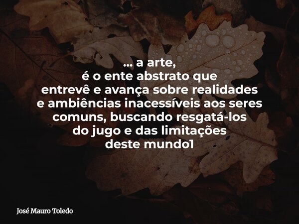 ... a arte, é o ente abstrato que entrevê e avança sobre realidades e ambiências inacessíveis aos seres comuns, buscando resgatá-los do jugo e das limitações de... Frase de José Mauro Toledo.