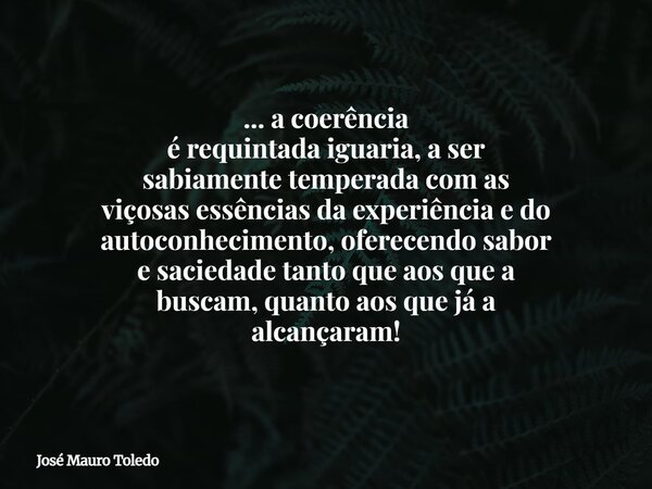 ... a coerência é requintada iguaria, a ser sabiamente temperada com as viçosas essências da experiência e do autoconhecimento,oferecendo sabor e saciedade tant... Frase de José Mauro Toledo.