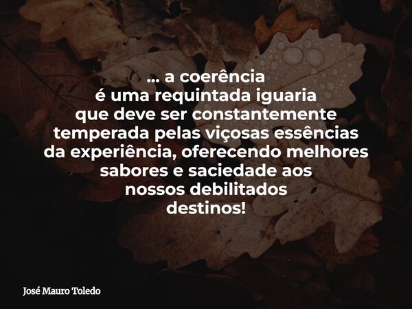 ... a coerência é uma requintada iguaria que deve ser constantemente temperada pelas viçosas essências da experiência, oferecendo melhores sabores e saciedadeao... Frase de José Mauro Toledo.