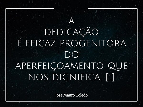 a dedicação é eficaz progenitora do aperfeiçoamento que nos dignifica, liberta!... Frase de José Mauro Toledo.