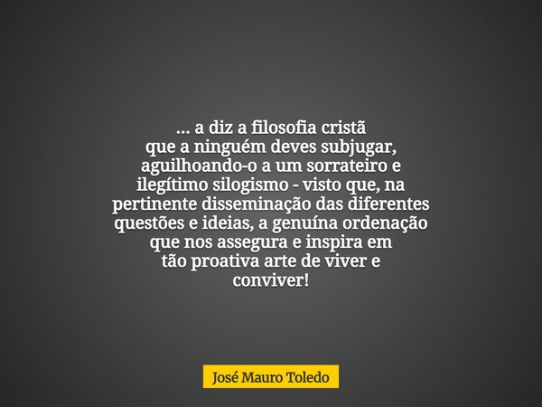 ... a diz a filosofia cristã que a ninguém deves subjugar, aguilhoando-o a um sorrateiro e ilegítimo silogismo - visto que, na pertinente disseminação das difer... Frase de José Mauro Toledo.