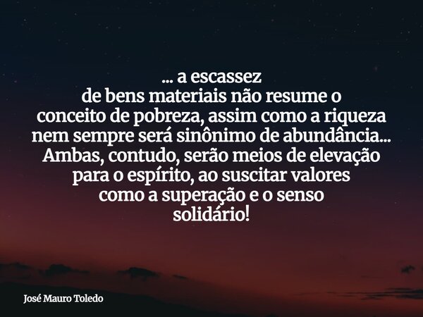 ... a escassez de bens materiais não resume o conceito de pobreza, assim como a riqueza nem sempre será sinônimo de abundância... Ambas, contudo, serão meios de... Frase de José Mauro Toledo.