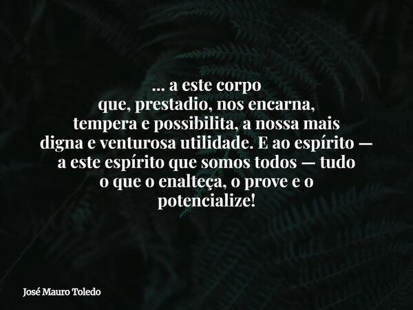 ... a este corpo que, prestadio, nos encarna, tempera e possibilita, a nossa mais digna e venturosa utilidade. E ao espírito — a este espírito que somos todos —... Frase de José Mauro Toledo.