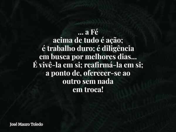 ... a Fé acima de tudo é ação; é trabalho duro; é diligência em busca por melhores dias... É vivê-la em si; reafirmá-la em si; a ponto de, oferecer-se ao outro ... Frase de José Mauro Toledo.
