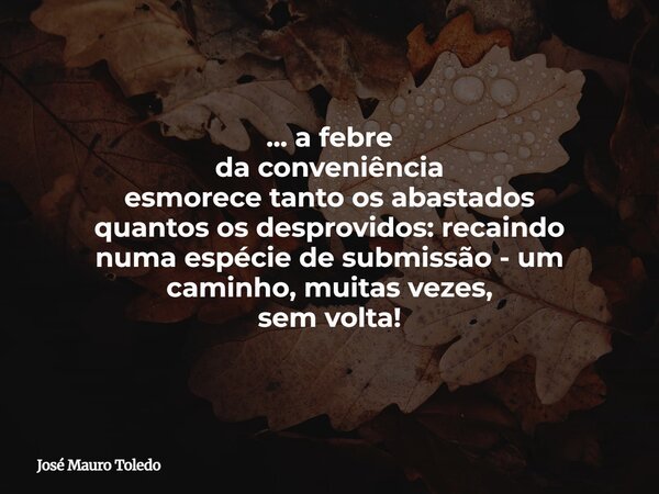 ... a febre da conveniência esmorece tanto os abastados quantos os desprovidos: recaindo numa espécie de submissão - um caminho, muitas vezes, sem volta!... Frase de José Mauro Toledo.