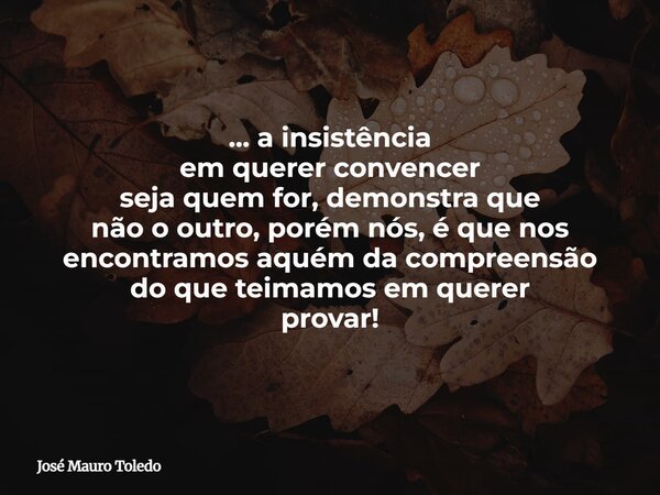 ... a insistência em querer convencer seja quem for, demonstra que não o outro, porém nós, é que nos encontramos aquém da compreensão do que teimamos em querer ... Frase de José Mauro Toledo.