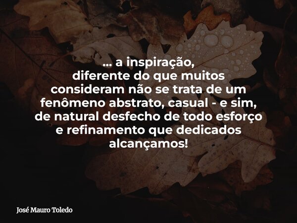... a inspiração, diferente do que muitos consideram não se trata de um fenômeno abstrato, casual - e sim, de natural desfecho de todo esforço e refinamento que... Frase de José Mauro Toledo.