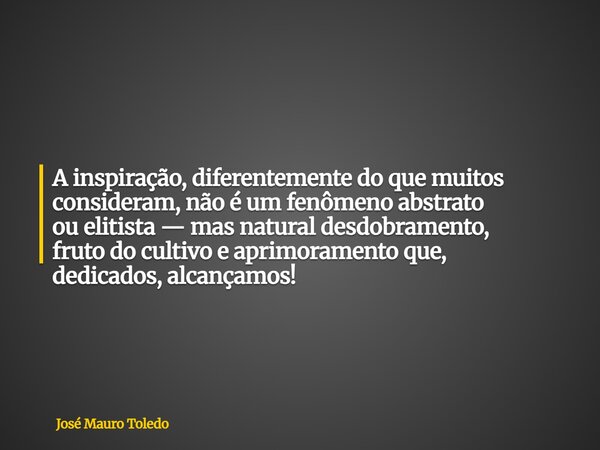 A inspiração, diferentemente do que muitos consideram, não é um fenômeno abstrato ou elitista — mas natural desdobramento, fruto do cultivo e aprimoramento que,... Frase de José Mauro Toledo.