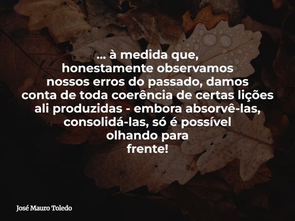 ... à medida que, honestamente observamos nossos erros do passado, damos conta detoda coerência de certas lições ali produzidas - embora absorvê-las, consolidá-... Frase de José Mauro Toledo.