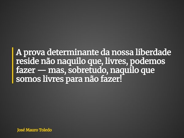 A prova determinante da nossa liberdade reside não naquilo que, livres, podemos fazer — mas, sobretudo, naquilo que somos livres para não fazer!... Frase de José Mauro Toledo.