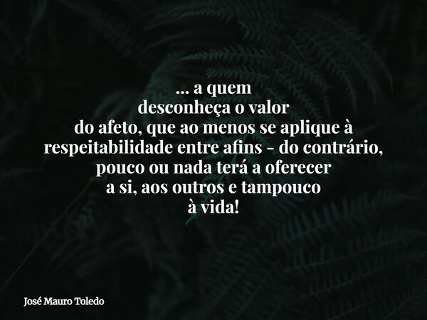 ... a quem desconheça o valor do afeto, que ao menos se aplique à respeitabilidade entre afins - do contrário, pouco ou nada terá a oferecer a si, aos outros e ... Frase de José Mauro Toledo.