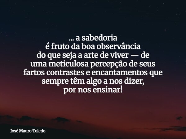 ... a sabedoria é fruto da boa observância do que seja a arte de viver — de uma meticulosa percepção de seus fartos contrastes e encantamentos que sempre têm al... Frase de José Mauro Toledo.