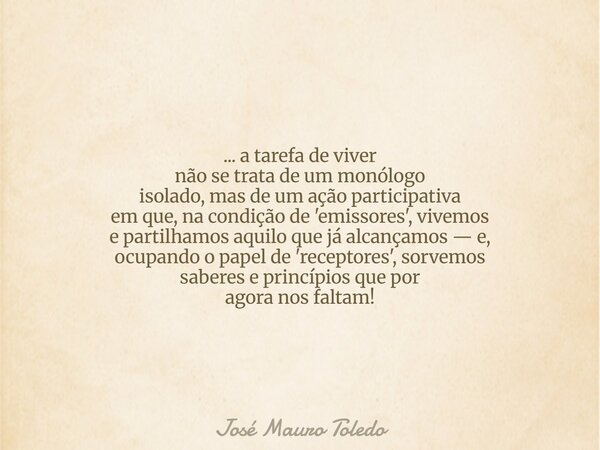 ... a tarefa de viver não se trata de um monólogo isolado, mas de um ação participativa em que, na condição de 'emissores', vivemos e partilhamos aquilo que já ... Frase de José Mauro Toledo.