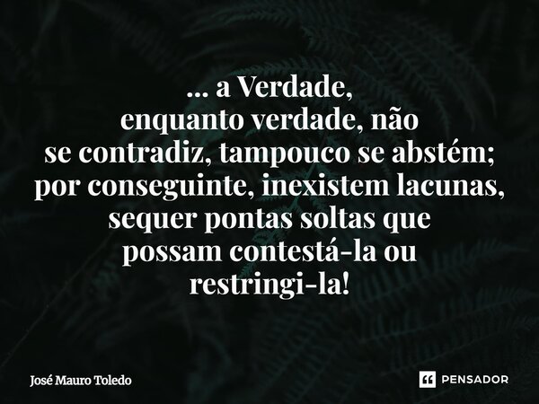 ... a Verdade, enquanto verdade, não se contradiz, tampouco se abstém; por conseguinte, inexistem lacunas, sequer pontas soltas que possam contestá-la ou restri... Frase de José Mauro Toledo.