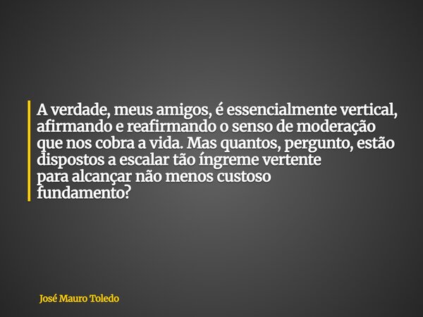A verdade, meus amigos, é essencialmente vertical, afirmando e reafirmando o senso de moderação que nos cobra a vida. Mas quantos, pergunto, estão dispostos a e... Frase de José Mauro Toledo.