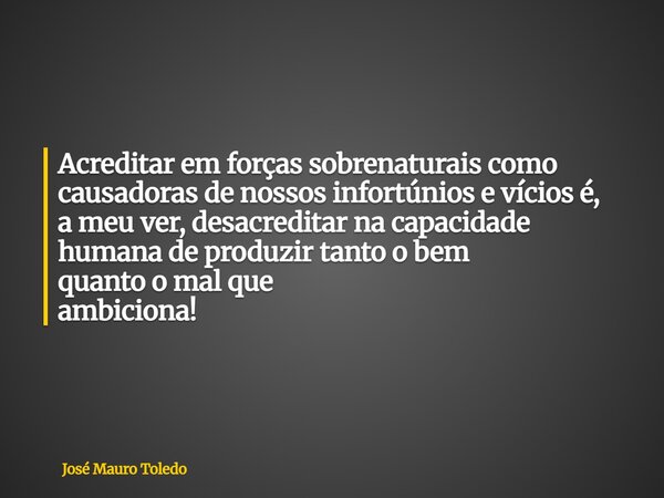 Acreditar em forças sobrenaturais como causadoras de nossos infortúnios e vícios é, a meu ver, desacreditar na capacidade humana de produzir tanto o bem quanto ... Frase de José Mauro Toledo.