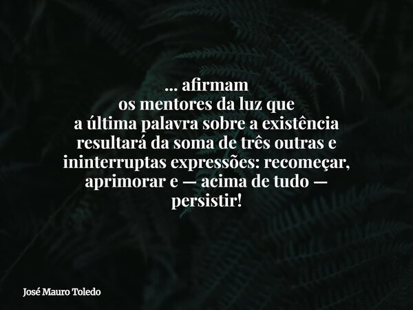 ... afirmam os mentores da luz que a última palavra sobre a existência resultará da soma de três outras e ininterruptas expressões: recomeçar, aprimorar e — aci... Frase de José Mauro Toledo.