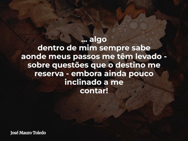... algo dentro de mim sempre sabe aonde meus passos me têm levado - sobre questões que o destino me reserva - embora ainda pouco inclinado a me contar!... Frase de José Mauro Toledo.