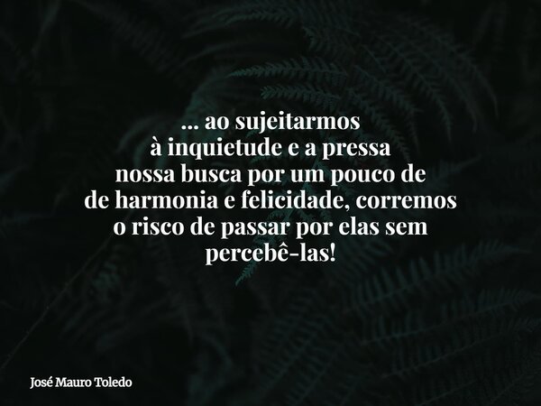 ... ao sujeitarmos à inquietude e a pressa nossa busca por um pouco de de harmonia e felicidade, corremos o risco de passar por elas sem percebê-las!... Frase de José Mauro Toledo.