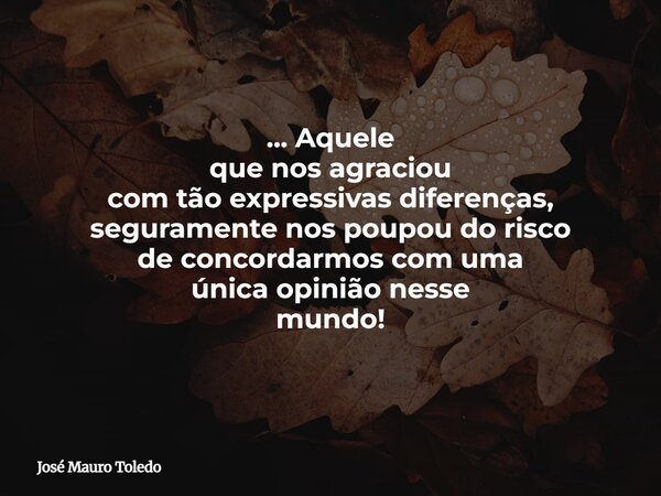 ... Aquele que nos agraciou com tão expressivas diferenças, seguramente nos poupou do risco de concordarmos com uma única opinião nesse mundo!... Frase de José Mauro Toledo.