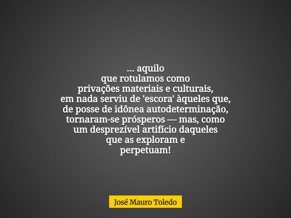 ... aquilo que rotulamos como privações materiais e culturais, em nada serviu de 'escora' àqueles que, de posse de idônea autodeterminação, tornaram-se próspero... Frase de José Mauro Toledo.
