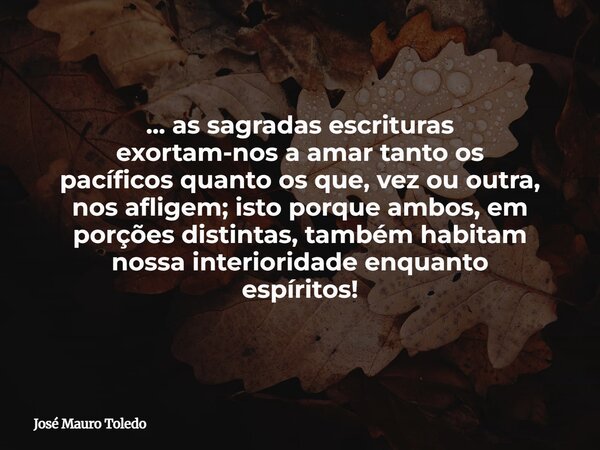 ... as sagradas escrituras exortam-nos a amar tanto os pacíficos quanto os que, vez ou outra, nos afligem; isto porque ambos, em porções distintas, também habit... Frase de José Mauro Toledo.