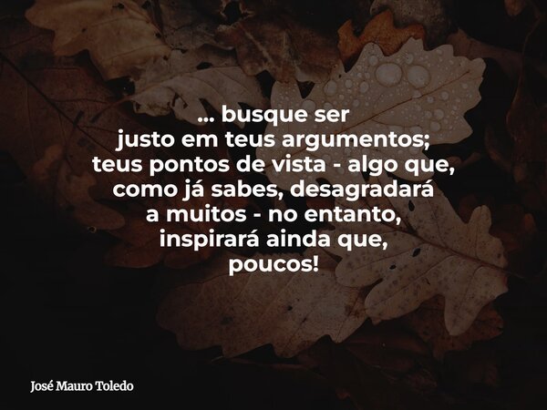 ... busque ser justo em teus argumentos; teus pontos de vista - algo que, como já sabes, desagradará a muitos - no entanto, inspirará aindaque, poucos!... Frase de José Mauro Toledo.