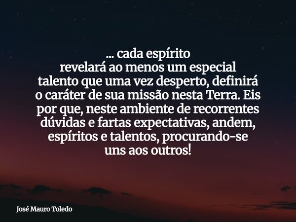 ... cada espírito revelará ao menos um especial talento que uma vez desperto, definirá o caráter de sua missão nesta Terra. Eis por que, neste ambiente de recor... Frase de José Mauro Toledo.