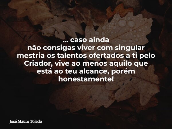 ... caso ainda não consigas viver com singular mestria os talentos ofertados a ti pelo Criador, vive ao menos aquilo que está ao teu alcance, porém honestamente... Frase de José Mauro Toledo.