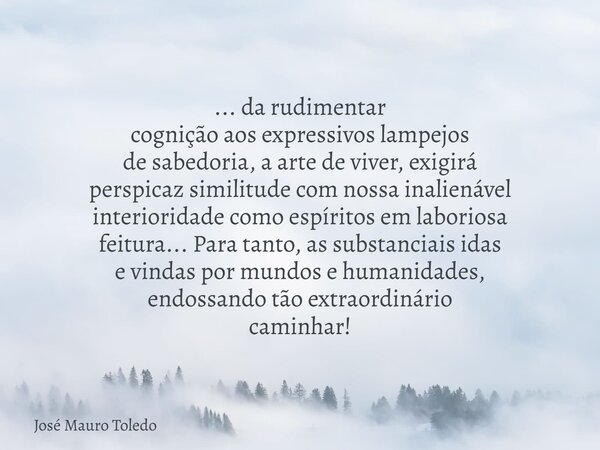 ... da rudimentar cognição aos expressivos lampejos de sabedoria, a arte de viver, exigirá perspicaz similitude com nossa inalienável interioridade como espírit... Frase de José Mauro Toledo.