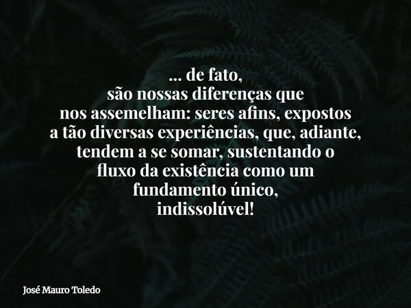 ... de fato, são nossas diferenças que nos assemelham: seres afins, expostos a tão diversas experiências, que, adiante, tendem a se somar, sustentando o fluxo d... Frase de José Mauro Toledo.