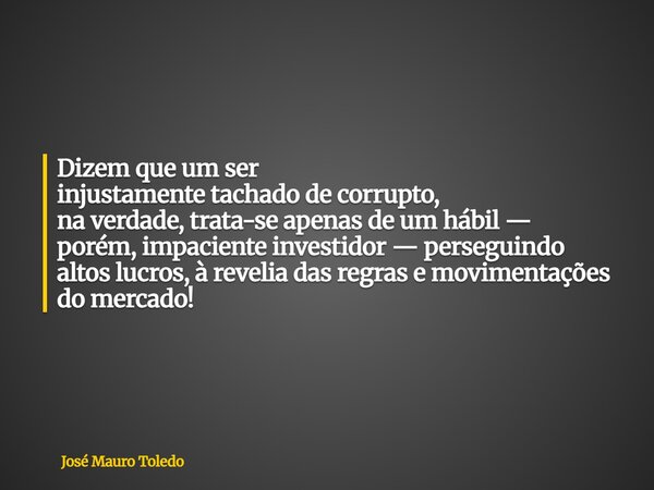 Dizem que um ser injustamente tachado de corrupto, na verdade, trata-se apenas de umhábil — porém, impaciente investidor —perseguindo altos lucros, à reveliadas... Frase de José Mauro Toledo.