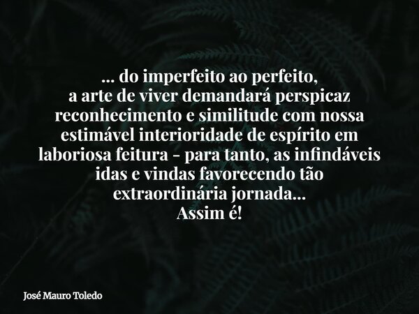 ... do imperfeito ao perfeito, a arte de viver demandará perspicaz reconhecimento e similitude com nossa estimável interioridade de espírito em laboriosa feitur... Frase de José Mauro Toledo.