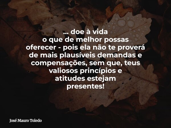 ... doe à vida o que de melhor possas oferecer - pois ela não te proverá de mais plausíveis demandas e compensações, sem que, teus valiosos princípios e atitude... Frase de José Mauro Toledo.