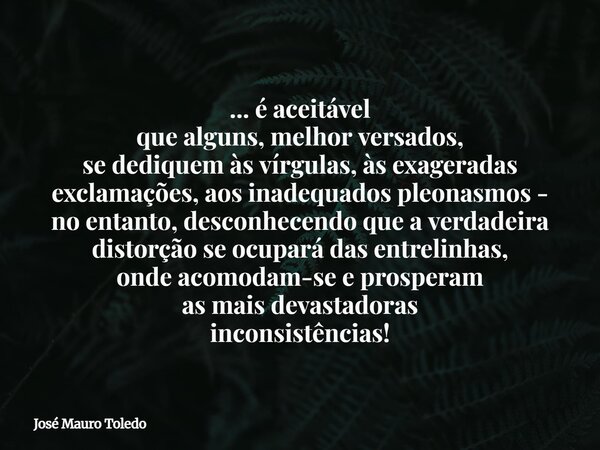 ... é aceitável que alguns, melhor versados, se dediquem às vírgulas, às exageradas exclamações, aos inadequados pleonasmos - no entanto, desconhecendo que a ve... Frase de José Mauro Toledo.