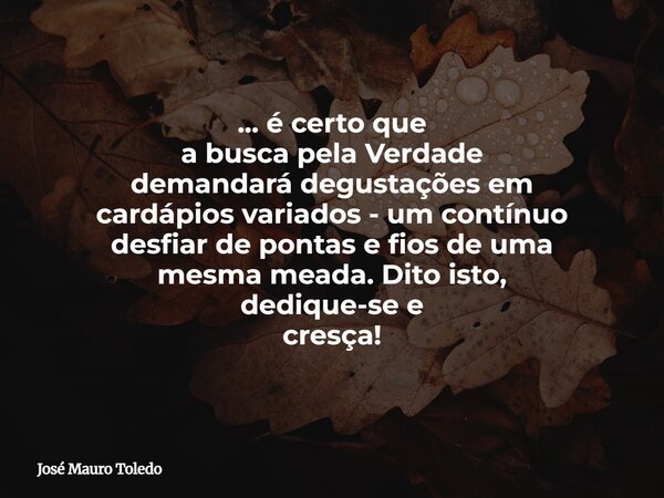 ... é certo que a busca pela Verdade demandará degustações em cardápios variados - um contínuo desfiar de pontas e fios de uma mesma meada. Dito isto, dedique-s... Frase de José Mauro Toledo.