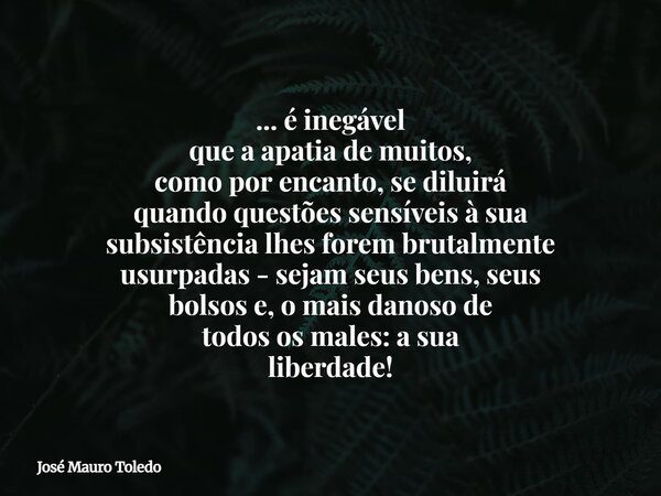 ... é inegável que a apatia de muitos, como por encanto, se diluirá quando questões sensíveis à sua subsistência lhes forem brutalmente usurpadas - sejam seus b... Frase de José Mauro Toledo.