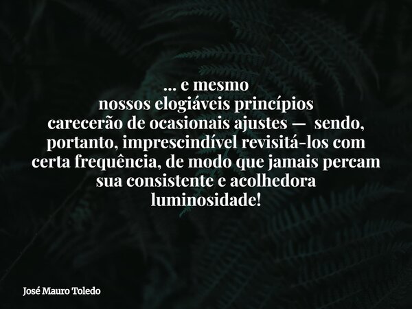 ... e mesmo nossos elogiáveis princípios carecerão de ocasionais ajustes — sendo, portanto, imprescindível revisitá-los com certa frequência, de modo que jamais... Frase de José Mauro Toledo.